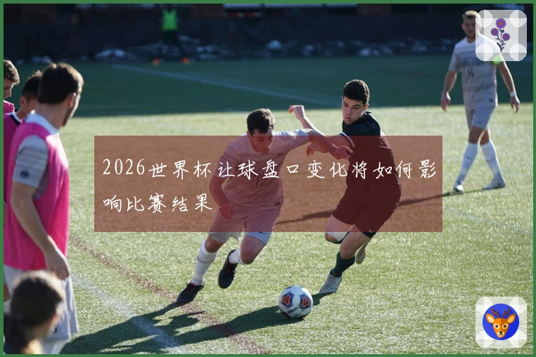 2026世界杯让球盘口变化将如何影响比赛结果