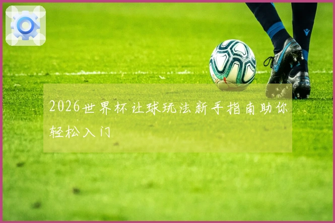 2026世界杯让球玩法新手指南助你轻松入门