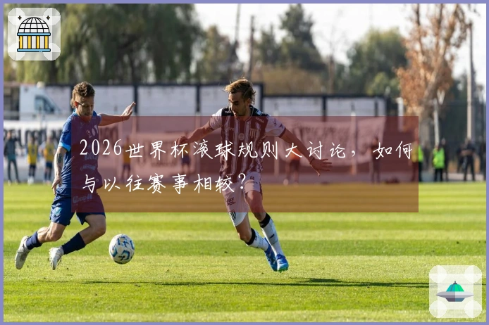 2026世界杯滚球规则大讨论，如何与以往赛事相较？