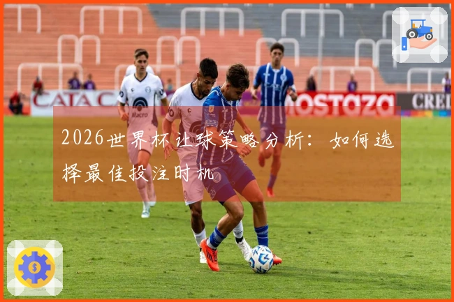 2026世界杯让球策略分析：如何选择最佳投注时机